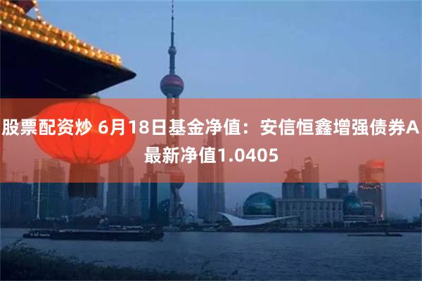 股票配资炒 6月18日基金净值：安信恒鑫增强债券A最新净值1.0405