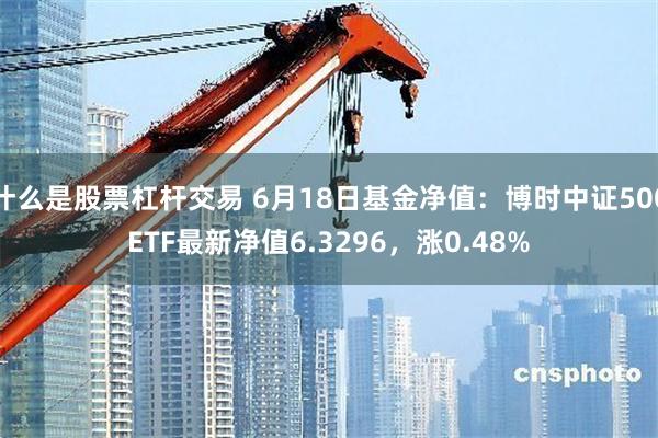 什么是股票杠杆交易 6月18日基金净值：博时中证500ETF最新净值6.3296，涨0.48%