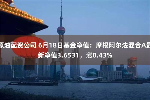 原油配资公司 6月18日基金净值：摩根阿尔法混合A最新净值3.6531，涨0.43%