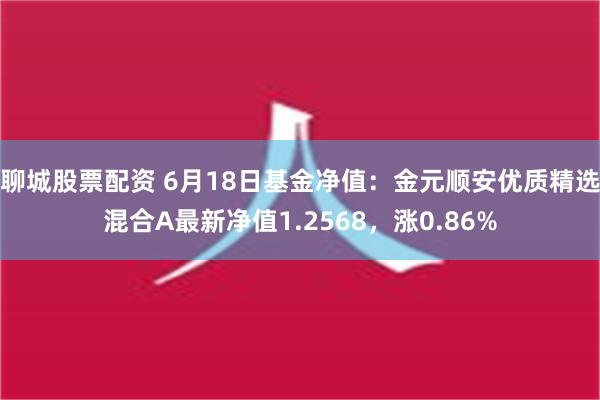 聊城股票配资 6月18日基金净值：金元顺安优质精选混合A最新净值1.2568，涨0.86%