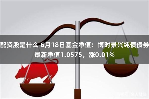 配资股是什么 6月18日基金净值：博时景兴纯债债券最新净值1.0575，涨0.01%