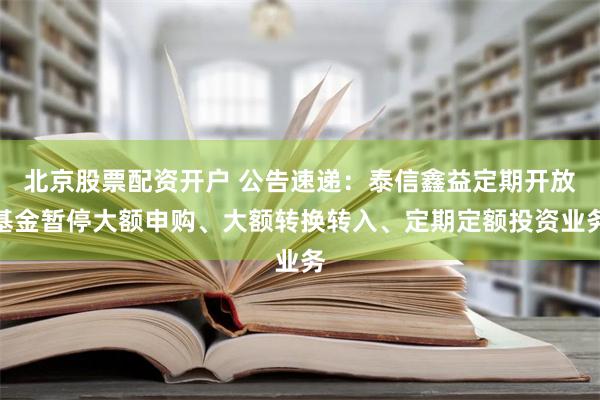 北京股票配资开户 公告速递：泰信鑫益定期开放基金暂停大额申购、大额转换转入、定期定额投资业务