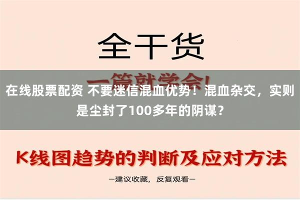 在线股票配资 不要迷信混血优势！混血杂交，实则是尘封了100多年的阴谋？