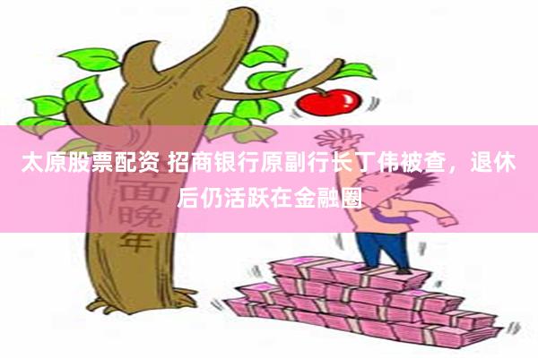 太原股票配资 招商银行原副行长丁伟被查，退休后仍活跃在金融圈