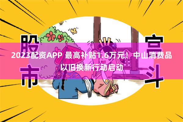 2023配资APP 最高补贴1.6万元！中山消费品以旧换新行动启动