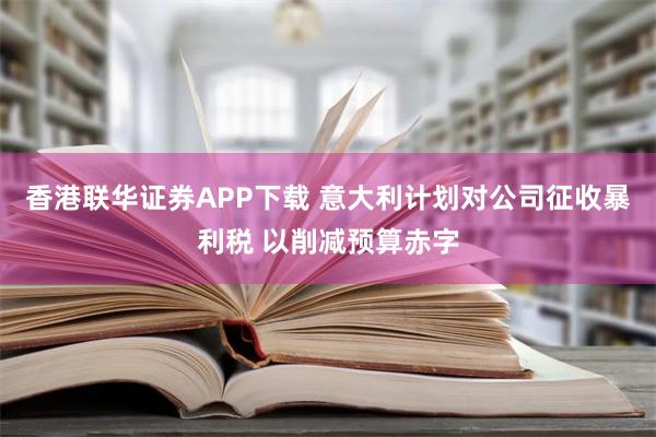 香港联华证券APP下载 意大利计划对公司征收暴利税 以削减预算赤字