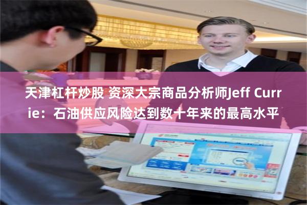 天津杠杆炒股 资深大宗商品分析师Jeff Currie：石油供应风险达到数十年来的最高水平