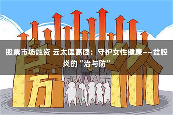 股票市场融资 云太医高璐：守护女性健康——盆腔炎的“治与防”