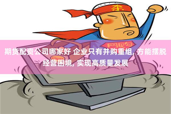 期货配资公司哪家好 企业只有并购重组, 方能摆脱经营困境, 实现高质量发展