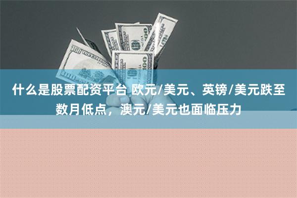 什么是股票配资平台 欧元/美元、英镑/美元跌至数月低点，澳元/美元也面临压力