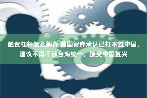 融资杠杆怎么解释 美国智库承认已打不过中国，建议不再干涉台海统一，接受中国复兴