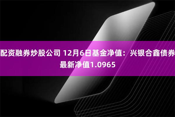 配资融券炒股公司 12月6日基金净值：兴银合鑫债券最新净值1.0965