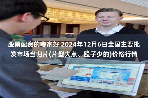 股票配资的哪家好 2024年12月6日全国主要批发市场当归片(片型大点、股子少的)价格行情