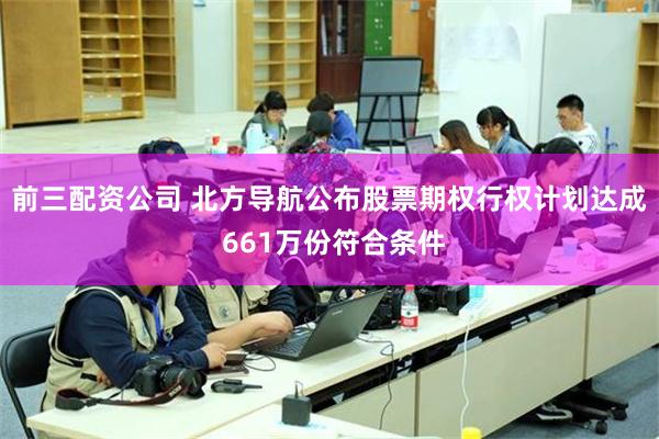 前三配资公司 北方导航公布股票期权行权计划达成 661万份符合条件