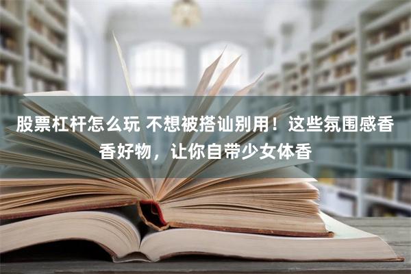 股票杠杆怎么玩 不想被搭讪别用！这些氛围感香香好物，让你自带少女体香