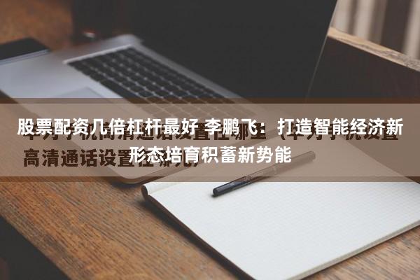 股票配资几倍杠杆最好 李鹏飞：打造智能经济新形态培育积蓄新势能
