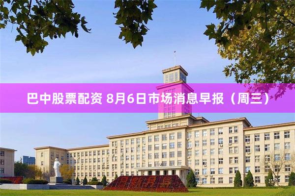 巴中股票配资 8月6日市场消息早报（周三）